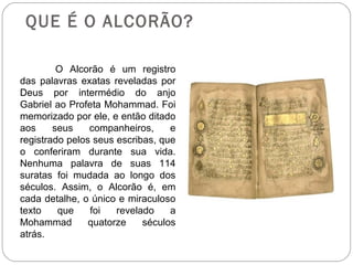 QUE É O ALCORÃO?

         O Alcorão é um registro
das palavras exatas reveladas por
Deus por intermédio do anjo
Gabriel ao Profeta Mohammad. Foi
memorizado por ele, e então ditado
aos     seus    companheiros,     e
registrado pelos seus escribas, que
o conferiram durante sua vida.
Nenhuma palavra de suas 114
suratas foi mudada ao longo dos
séculos. Assim, o Alcorão é, em
cada detalhe, o único e miraculoso
texto    que    foi   revelado    a
Mohammad        quatorze    séculos
atrás.
 