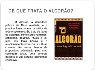 DE QUE TRATA O ALCORÃO?

         O Alcorão, a derradeira
palavra de Deus revelada, é a
principal fonte da fé e da prática de
todo muçulmano. Ele trata de todos
os assuntos, como seres humanos:
sabedoria, doutrina, rituais e lei,
mas seu tema básico é o
relacionamento entre Deus e Suas
criaturas. Ao mesmo tempo ele
proporciona orientação para uma
sociedade justa, uma conduta
decente e um sistema econômico
eqüitativo.
 