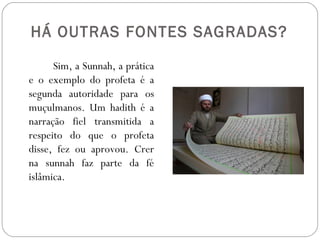 HÁ OUTRAS FONTES SAGRADAS?

      Sim, a Sunnah, a prática
e o exemplo do profeta é a
segunda autoridade para os
muçulmanos. Um hadith é a
narração fiel transmitida a
respeito do que o profeta
disse, fez ou aprovou. Crer
na sunnah faz parte da fé
islâmica.
 