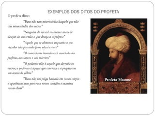 EXEMPLOS DOS DITOS DO PROFETA
O profeta disse:
            "Deus não tem misericórdia daquele que não
tem misericórdia dos outros"
             "Ninguém de vós crê realmente antes de
desejar ao seu irmão o que deseja a si próprio"
             "Aquele que se alimenta enquanto o seu
vizinho está passando fome não é crente"
              "O comerciante honesto está associado aos
profetas, aos santos e aos mártires"
             "O poderoso não é aquele que derruba os
outros; o poderoso é aquele que controla e si próprio em
um acesso de cólera"
             "Deus não vos julga baseado em vossos corpos
e aparências, mas perscruta vossos corações e examina
vossas obras"
 