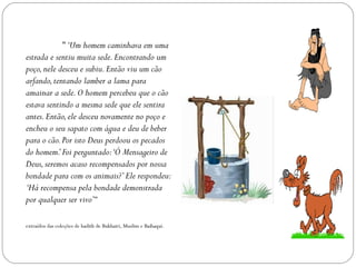 " ‘Um homem caminhava em uma
estrada e sentiu muita sede. Encontrando um
poço, nele desceu e subiu. Então viu um cão
arfando, tentando lamber a lama para
amainar a sede. O homem percebeu que o cão
estava sentindo a mesma sede que ele sentira
antes. Então, ele desceu novamente no poço e
encheu o seu sapato com água e deu de beber
para o cão. Por isto Deus perdoou os pecados
do homem.’ Foi perguntado:‘Ó Mensageiro de
Deus, seremos acaso recompensados por nossa
bondade para com os animais?’ Ele respondeu:
‘Há recompensa pela bondade demonstrada
por qualquer ser vivo’“

extraídos das coleções de hadith de Bukhairi, Muslim e Baihaqui.
 