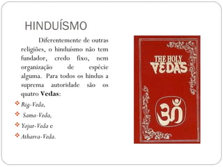 HINDUÍSMO
         Diferentemente de outras
  religiões, o hinduísmo não tem
  fundador, credo fixo, nem
  organização      de     espécie
  alguma. Para todos os hindus a
  suprema autoridade são os
  quatro Vedas: 
 Rig-Veda,
  Sama-Veda, 
 Yojur-Veda e 
 Atharva-Veda.
 