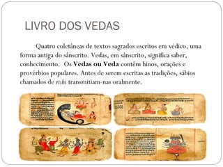 LIVRO DOS VEDAS
     Quatro coletâneas de textos sagrados escritos em védico, uma
forma antiga do sânscrito. Vedas, em sânscrito, significa saber,
conhecimento. Os Vedas ou Veda contêm hinos, orações e
provérbios populares. Antes de serem escritas as tradições, sábios
chamados de rishi transmitiam-nas oralmente.
 