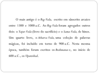 O mais antigo é o Rig-Veda, escrito em sânscrito arcaico
entre 1300 e 1000 a.C. Ao Rig-Veda foram agregados outros
dois: o Yajur-Veda (livro do sacrifício) e o Sama-Veda, de hinos.
Um quarto livro, o Atharva-Veda, uma coleção de palavras
mágicas, foi incluído em torno de 900 a.C. Nesta mesma
época, também foram escritos os Brahmanas e, no início de
600 a.C., os Upanishad.
 