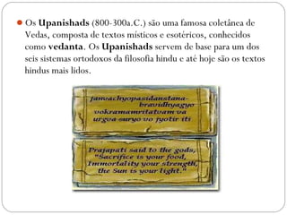 Os Upanishads (800-300a.C.) são uma famosa coletânea de
  Vedas, composta de textos místicos e esotéricos, conhecidos
  como vedanta. Os Upanishads servem de base para um dos
  seis sistemas ortodoxos da filosofia hindu e até hoje são os textos
  hindus mais lidos.
 