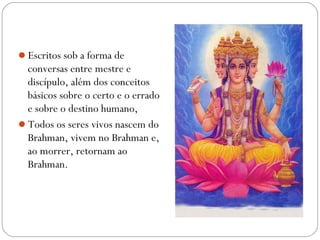 Escritos sob a forma de
 conversas entre mestre e
 discípulo, além dos conceitos
 básicos sobre o certo e o errado
 e sobre o destino humano,
Todos os seres vivos nascem do
 Brahman, vivem no Brahman e,
 ao morrer, retornam ao
 Brahman.
 
