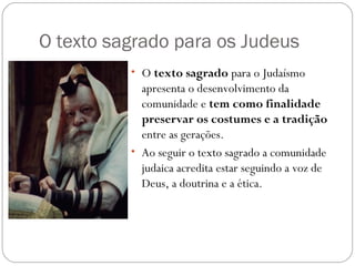 O texto sagrado para os Judeus
          • O texto sagrado para o Judaísmo
            apresenta o desenvolvimento da
            comunidade e tem como finalidade
            preservar os costumes e a tradição
            entre as gerações.
          • Ao seguir o texto sagrado a comunidade
            judaica acredita estar seguindo a voz de
            Deus, a doutrina e a ética.
 