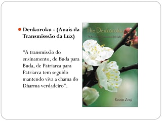 Denkoroku - (Anais da
 Transmisssão da Luz)

 “A transmissão do
 ensinamento, de Buda para
 Buda, de Patriarca para
 Patriarca tem seguido
 mantendo viva a chama do
 Dharma verdadeiro".
 