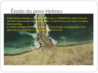Êxodo do povo Hebreu
Então Moisés estendeu a sua mão sobre o mar, e o SENHOR fez retirar o mar por
um forte vento oriental toda aquela noite; e o mar tornou-se em seco, e as águas
foram partidas.
E os filhos de Israel entraram pelo meio do mar em seco; e as águas foram-lhes
como muro à sua direita e à sua esquerda. Ex 14, 21-22.
 