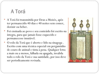 A Torá
• A Torá foi transmitida por Deus a Moisés, após
  ter permanecido 40 dias e 40 noites sem comer,
  dormir ou beber.
• Foi ensinada ao povo e seu conteúdo foi escrito na
  íntegra, para que jamais fosse esquecido e
  permanecesse imutável.
• O rolo da Torá que é aberto e lido na sinagoga .
  Escrito com uma técnica especial em pergaminho
  de couro de animal e tinta à pena. Qualquer letra
  a mais ou a menos, falhada ou apagada, invalida
  todo o rolo da Torá e sua santidade, por isso deve
  ser periodicamente revisada.
 