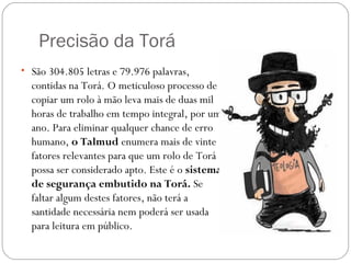 Precisão da Torá
• São 304.805 letras e 79.976 palavras,
  contidas na Torá. O meticuloso processo de
  copiar um rolo à mão leva mais de duas mil
  horas de trabalho em tempo integral, por um
  ano. Para eliminar qualquer chance de erro
  humano, o Talmud enumera mais de vinte
  fatores relevantes para que um rolo de Torá
  possa ser considerado apto. Este é o sistema
  de segurança embutido na Torá. Se
  faltar algum destes fatores, não terá a
  santidade necessária nem poderá ser usada
  para leitura em público.
 