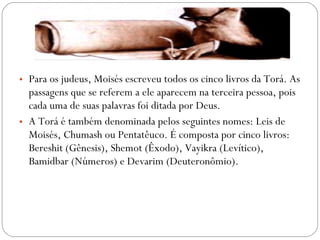 • Para os judeus, Moisés escreveu todos os cinco livros da Torá. As
  passagens que se referem a ele aparecem na terceira pessoa, pois
  cada uma de suas palavras foi ditada por Deus.
• A Torá é também denominada pelos seguintes nomes: Leis de
  Moisés, Chumash ou Pentatêuco. É composta por cinco livros:
  Bereshit (Gênesis), Shemot (Êxodo), Vayikra (Levítico),
  Bamidbar (Números) e Devarim (Deuteronômio).
 