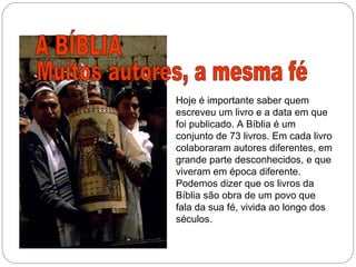 Hoje é importante saber quem
escreveu um livro e a data em que
foi publicado. A Bíblia é um
conjunto de 73 livros. Em cada livro
colaboraram autores diferentes, em
grande parte desconhecidos, e que
viveram em época diferente.
Podemos dizer que os livros da
Bíblia são obra de um povo que
fala da sua fé, vivida ao longo dos
séculos.
 