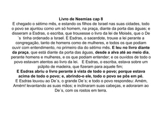 Livro de Neemias cap 8
 E chegado o sétimo mês, e estando os filhos de Israel nas suas cidades, todo
o povo se ajuntou como um só homem, na praça, diante da porta das águas; e
disseram a Esdras, o escriba, que trouxesse o livro da lei de Moisés, que o De
    ´s tinha ordenado a Israel. E Esdras, o sacerdote, trouxe a lei perante a
   congregação, tanto de homens como de mulheres, e todos os que podiam
ouvir com entendimento, no primeiro dia do sétimo mês. E leu no livro diante
 da praça, que está diante da porta das águas, desde a alva até ao meio dia,
perante homens e mulheres, e os que podiam entender; e os ouvidos de todo o
  povo estavam atentos ao livro da lei. E Esdras, o escriba, estava sobre um
                púlpito de madeira, que fizeram para aquele fim;
    E Esdras abriu o livro perante à vista de todo o povo; porque estava
     acima de todo o povo; e, abrindo-o ele, todo o povo se pôs em pé.
   E Esdras louvou ao De´s, o grande De´s; e todo o povo respondeu: Amém,
 Amém! levantando as suas mãos; e inclinaram suas cabeças, e adoraram ao
                          De´s, com os rostos em terra.
 