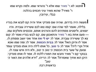 ‫תנא: לא ר' מאיר שמו אלא ר' נהוראי שמו. ולמה נקרא שמו‬   ‫ה‬
            ‫ר' מאיר? שהוא מאיר עיני חכמים בהלכה‬
                        ‫בבלי, עירובין‬

‫מעשה היה בדרום, שהיה שם פונדקי אחד והיה קם לובש את בגדיו‬      ‫ו‬
    ‫בלילה, ואומר למי שהיו שם: קומו צאו לכם ששיירה עוברת. והיו‬
 ‫יוצאים, וליסטים ממתינים להם והורגים אותם, ונכנסים וחולקים עמו.‬
‫--- פעם אחת בא ר' מאיר והתאכסן שם. קם לבש בגדיו ואמר לו: קום‬
 ‫צא לך ששיירה עוברת. אמר לו: יש לי אח אחד ואני יושב וממתין לו.‬
  ‫אמר לו והיכן הוא? אמר לו: בבית הכנסת. אמר לו: ומה שמו ואנא‬
‫אזיל וקרי ליה? אמר לו: כי טוב. כל אותו לילה היה אותו פונדקי עומד‬
   ‫וצועק על שער בית הכנסת: כי טוב כי טוב, ולא היה איש עונה לו.‬
  ‫בבוקר קם ר' מאיר וחבש את חמורו ללכת לו. אמר לו אותו פונדקי:‬
  ‫היכן הוא אחיך שאמרת? אמר לו: הריהו, "וירא אלהים את האור כי‬
                                ‫טוב"‬
                           ‫בראשית רבה‬
 