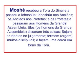 Moshé recebeu a Torá do Sinai e a
passou a Iehoshúa; Iehoshúa aos Anciãos;
 os Anciãos aos Profetas; e os Profetas a
    passaram aos Homens da Grande
 Assembléia. Eles (os homens da Grande
 Assembléia) disseram três coisas: Sejam
prudentes no julgamento; formem (ergam)
 muitos discípulos; e façam uma cerca em
              torno da Torá.
 