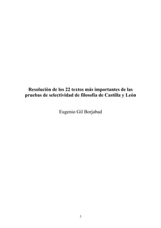 Resolución de los 22 textos más importantes de las 
pruebas de selectividad de filosofía de Castilla y León 
Eugenio Gil Borjabad 
3 
 