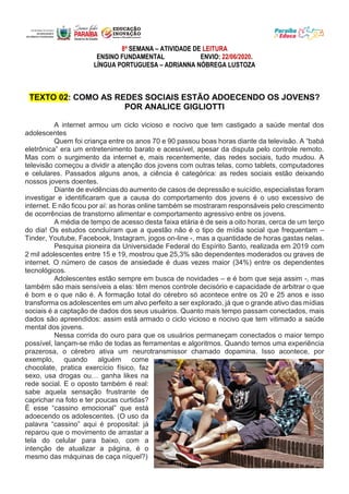 8ª SEMANA – ATIVIDADE DE LEITURA
ENSINO FUNDAMENTAL ENVIO: 22/06/2020.
LÍNGUA PORTUGUESA – ADRIANNA NÓBREGA LUSTOZA
TEXTO 02: COMO AS REDES SOCIAIS ESTÃO ADOECENDO OS JOVENS?
POR ANALICE GIGLIOTTI
A internet armou um ciclo vicioso e nocivo que tem castigado a saúde mental dos
adolescentes
Quem foi criança entre os anos 70 e 90 passou boas horas diante da televisão. A “babá
eletrônica” era um entretenimento barato e acessível, apesar da disputa pelo controle remoto.
Mas com o surgimento da internet e, mais recentemente, das redes sociais, tudo mudou. A
televisão começou a dividir a atenção dos jovens com outras telas, como tablets, computadores
e celulares. Passados alguns anos, a ciência é categórica: as redes sociais estão deixando
nossos jovens doentes.
Diante de evidências do aumento de casos de depressão e suicídio, especialistas foram
investigar e identificaram que a causa do comportamento dos jovens é o uso excessivo de
internet. E não ficou por aí: as horas online também se mostraram responsáveis pelo crescimento
de ocorrências de transtorno alimentar e comportamento agressivo entre os jovens.
A média de tempo de acesso desta faixa etária é de seis a oito horas, cerca de um terço
do dia! Os estudos concluíram que a questão não é o tipo de mídia social que frequentam –
Tinder, Youtube, Facebook, Instagram, jogos on-line -, mas a quantidade de horas gastas nelas.
Pesquisa pioneira da Universidade Federal do Espírito Santo, realizada em 2019 com
2 mil adolescentes entre 15 e 19, mostrou que 25,3% são dependentes moderados ou graves de
internet. O número de casos de ansiedade é duas vezes maior (34%) entre os dependentes
tecnológicos.
Adolescentes estão sempre em busca de novidades – e é bom que seja assim -, mas
também são mais sensíveis a elas: têm menos controle decisório e capacidade de arbitrar o que
é bom e o que não é. A formação total do cérebro só acontece entre os 20 e 25 anos e isso
transforma os adolescentes em um alvo perfeito a ser explorado, já que o grande ativo das mídias
sociais é a captação de dados dos seus usuários. Quanto mais tempo passam conectados, mais
dados são apreendidos: assim está armado o ciclo vicioso e nocivo que tem vitimado a saúde
mental dos jovens.
Nessa corrida do ouro para que os usuários permaneçam conectados o maior tempo
possível, lançam-se mão de todas as ferramentas e algoritmos. Quando temos uma experiência
prazerosa, o cérebro ativa um neurotransmissor chamado dopamina. Isso acontece, por
exemplo, quando alguém come
chocolate, pratica exercício físico, faz
sexo, usa drogas ou… ganha likes na
rede social. E o oposto também é real:
sabe aquela sensação frustrante de
caprichar na foto e ter poucas curtidas?
É esse “cassino emocional” que está
adoecendo os adolescentes. (O uso da
palavra “cassino” aqui é proposital: já
reparou que o movimento de arrastar a
tela do celular para baixo, com a
intenção de atualizar a página, é o
mesmo das máquinas de caça níquel?)
 
