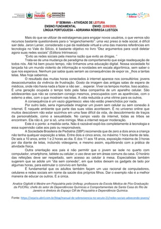 8ª SEMANA – ATIVIDADE DE LEITURA
ENSINO FUNDAMENTAL ENVIO: 22/06/2020.
LÍNGUA PORTUGUESA – ADRIANNA NÓBREGA LUSTOZA
Mais do que se utilizar de estratagemas para engajar novos usuários, o que vemos são
recursos bastante questionáveis para o “enganchamento”: uma vez preso à rede social, é difícil
sair dela. Jaron Lanier, considerado o pai da realidade virtual e uma das maiores referências em
tecnologia no Vale do Silício, é bastante objetivo no livro “Dez argumentos para você deletar
agora suas redes sociais” (Editora Intrínseca):
“Evito as redes sociais pela mesma razão que evito as drogas. ”
Trata-se de uma mudança de paradigma de comportamento que exige readequação de
todos nós. Até há bem pouco tempo, não tínhamos uma educação digital. Nossa sociedade foi
lançada há um mundo violento de informação e novidades em escala algorítmica, sem saber o
que nos esperava. Nenhum pai sabia quais seriam as consequências de expor os _lhos a tantas
telas. Mas hoje sabemos.
O resultado das muitas horas conectados à internet aparece nos consultórios: jovens
desacostumados da vivência de frustração. Gosto da imagem das antigas salas de espera de
médicos, onde não havia nada a fazer a não ser… esperar. Viver os tempos mortos. Isso acabou.
É uma geração ocupada o tempo todo pela falsa companhia de um aparelho celular. São
adolescentes que não se conectam consigo mesmos, preocupados com as aparências, com o
externo a eles, com o que mostram nas telas. A vida reduzida a uma vitrine para os outros.
A consequência é um vazio gigantesco: eles não estão preenchidos por nada.
Por outro lado, seria ingenuidade imaginar um jovem sem celular ou sem conexão à
internet. É naquele ambiente que parte das suas vidas acontecem. É no universo online que
muitos descobrem não estar sozinhos em uma fase difícil da vida, de descobrimento de traços
da personalidade, como a sexualidade. No campo vasto da internet, todas as tribos se
encontram. Ela não é, por si só, uma inimiga. Mas a internet requer moderação.
Este é o ponto: a medida certa. Não é razoável expô-los completamente à tecnologia e
essa supervisão cabe aos pais ou responsáveis.
A Sociedade Brasileira de Pediatria (SBP) recomenda que de zero a dois anos a criança
não tenha qualquer exposição a telas. Entre dois e cinco anos, no máximo 1 hora diante de tela.
De seis a 10 anos, entre 1 e 2 horas ao dia. E dos 11 aos 18 anos, exposição máxima de 3 horas
por dia diante de telas, incluindo videogame, e mesmo assim, equilibrando com a prática de
atividade física.
Outra orientação aos pais é não permitir que o jovem se isole no quarto com
computador, smartphone, tablete ou celular; o uso deve ser em áreas comuns da casa. O horário
das refeições deve ser respeitado, sem acesso ao celular à mesa. Especialistas também
sugerem que se adote um “dia sem conexão”, em que todos deixam os gadgets de lado por
algumas horas, para estimular o convívio em família.
É fundamental que os adultos também façam um uso racional de computadores,
celulares e redes sociais em nome da saúde dos próprios filhos. Dar o exemplo não é a melhor
maneira de educar os outros. É a única.
Analice Gigliotti é Mestre em Psiquiatria pela Unifesp; professora da Escola Médica de Pós-Graduação
da PUCRio; chefe do setor de Dependências Químicas e Comportamentais da Santa Casa do Rio de
Janeiro e diretora do Espaço Clif de Psiquiatria e Dependência Química.
Fonte: https://vejario.abril.com.br/blog/manual-de-sobrevivencia-no-seculo-21/redes-sociais-adoecendo-jovens/
 