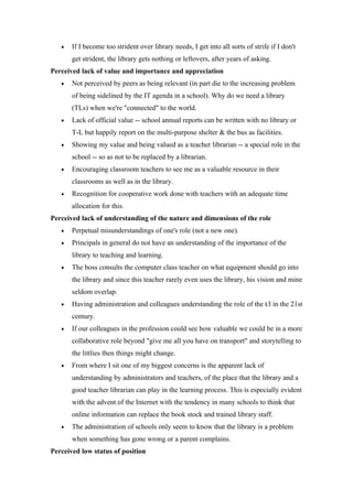 •   If I become too strident over library needs, I get into all sorts of strife if I don't
       get strident, the library gets nothing or leftovers, after years of asking.
Perceived lack of value and importance and appreciation
   •   Not perceived by peers as being relevant (in part die to the increasing problem
       of being sidelined by the IT agenda in a school). Why do we need a library
       (TLs) when we're "connected" to the world.
   •   Lack of official value -- school annual reports can be written with no library or
       T-L but happily report on the multi-purpose shelter & the bus as facilities.
   •   Showing my value and being valued as a teacher librarian -- a special role in the
       school -- so as not to be replaced by a librarian.
   •   Encouraging classroom teachers to see me as a valuable resource in their
       classrooms as well as in the library.
   •   Recognition for cooperative work done with teachers with an adequate time
       allocation for this.
Perceived lack of understanding of the nature and dimensions of the role
   •   Perpetual misunderstandings of one's role (not a new one).
   •   Principals in general do not have an understanding of the importance of the
       library to teaching and learning.
   •   The boss consults the computer class teacher on what equipment should go into
       the library and since this teacher rarely even uses the library, his vision and mine
       seldom overlap.
   •   Having administration and colleagues understanding the role of the t/l in the 21st
       century.
   •   If our colleagues in the profession could see how valuable we could be in a more
       collaborative role beyond "give me all you have on transport" and storytelling to
       the littlies then things might change.
   •   From where I sit one of my biggest concerns is the apparent lack of
       understanding by administrators and teachers, of the place that the library and a
       good teacher librarian can play in the learning process. This is especially evident
       with the advent of the Internet with the tendency in many schools to think that
       online information can replace the book stock and trained library staff.
   •   The administration of schools only seem to know that the library is a problem
       when something has gone wrong or a parent complains.
Perceived low status of position
 