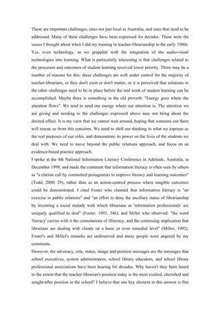 These are important challenges, ones not just local to Australia, and ones that need to be
addressed. Many of these challenges have been expressed for decades. These were the
issues I thought about when I did my training in teacher-librarianship in the early 1980s.
Yes, even technology, as we grappled with the integration of the audio-visual
technologies into learning. What is particularly interesting is that challenges related to
the processes and outcomes of student learning received lower priority. There may be a
number of reasons for this: these challenges are well under control for the majority of
teacher-librarians, or they don't exist or don't matter, or it is perceived that solutions to
the other challenges need to be in place before the real work of student learning can be
accomplished. Maybe there is something in the old proverb: "Energy goes where the
attention flows". We tend to send our energy where our attention is. The attention we
are giving and needing to the challenges expressed above may not bring about the
desired effect. It is my view that we cannot wait around, hoping that someone out there
will rescue us from this concerns. We need to shift our thinking to what we espouse as
the real purposes of our roles, and demonstrate its power on the lives of the students we
deal with. We need to move beyond the public relations approach, and focus on an
evidence-based practice approach.
I spoke at the 4th National Information Literacy Conference in Adelaide, Australia, in
December 1999, and made the comment that information literacy is often seen by others
as "a clarion call by committed protagonists to improve literacy and learning outcomes"
(Todd, 2000: 29), rather than as an action-centred process where tangible outcomes
could be demonstrated. I cited Foster who claimed that information literacy is "an
exercise in public relations" and "an effort to deny the ancillary status of librarianship
by inventing a social malady with which librarians as 'information professionals' are
uniquely qualified to deal" (Foster, 1993, 346), and Miller who observed: "the word
'literacy' carries with it the connotations of illiteracy, and the continuing implication that
librarians are dealing with clients on a basic or even remedial level" (Miller, 1992).
Foster's and Miller's remarks are undeserved and many people were angered by my
comments.
However, the advocacy, role, status, image and position messages are the messages that
school executives, system administrators, school library educators, and school library
professional associations have been hearing for decades. Why haven't they been heard
to the extent that the teacher-librarian's position today is the most exalted, cherished and
sought-after position in the school? I believe that one key element in this answer is that
 