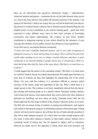 these are all self-centred and ego-driven dimensions. People -- administrators,
classroom teachers and parents -- sometimes do not see the links between what you do
on a day-to-day basis and how that enables the learning outcomes of the students. I am
going to be blunt here. I hope I am wrong. But you will not be heard until your day-to-
day practice is evidence-based; a practice that is directed towards demonstrating the real
tangible power of your contribution to the school's learning goals -- goals that while
expressed in many different ways, have at their heart concepts of knowledge
construction and human understanding. The evidence of your direct, tangible
contribution to improving learning in your school should be the substance of your
message, the substance of your public concern, the substance of your negotiations.
In my short survey, one teacher-librarian commented:
"I teach with some wonderful, dedicated teachers, and we use scads of ingenuity in
finding the resources we need, and teaching our students. This is still the best job in the
world, either teaching on its own, or being a teacher librarian, and there is great
satisfaction to be had from finding a needed, elusive fact, or introducing a child to a
book that brings them back for 'more of the same, please'. But there is so much more we
could do."
I would suggest that the answer to the concluding remark, "But there is so much more
we could do" needs to foocus on evidence-based practice. We might argue that there is a
great deal of evidence out there that highlights the empowering role of the school
library. Yet even with this evidence, it is sometimes difficult to convince school
executive of the nature, scope and importance of this role. Why? I think there is a
simple answer to this. The evidence is not local, immediately derived from the day-to-
day teaching and learning going on in a specific school. Principals, teachers, parents,
want to hear local success, local improvement; they want to know how their students in
particular are benefiting, not how others are doing. Yesterday (June 14th), the US
Senate approved the first major overhaul of the country's education policy in 35 years.
The Bill calls for annual testing of students in reading and methematics, and requires
each school to demonstrate progress in eliminating academic achievement gaps. Failing
schools will receive aid to improve, but will face the loss of funds and other penalties if
they fail to make adequate progress. If a school does not make enough progress after
two years, it must allow students to transfer to other public schools. Schools with a
continuing record of failing may also be required to replace staff or restructure.
However we might react to this approach, it clearly shows that local outcomes will
                                                                                        18
 