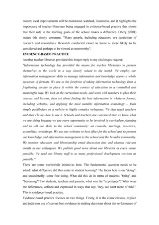 matter; local improvements will be monitored, watched, listened to, and it highlights the
importance of teacher-librarians being engaged in evidence-based practice that shows
that their role in the learning goals of the school makes a difference. Oberg (2001)
makes this timely comment: "Many people, including educators, are suspicious of
research and researchers. Research conducted closer to home is more likely to be
considered and perhaps to be viewed as trustworthy".
EVIDENCE-BASED PRACTICE
Another teacher-librarian provided this longer reply to my challenges request:
"Information technology has provided the means for teacher librarians to present
themselves to the world in a way clearly valued to the world. We employ our
information management skills to manage information and knowledge across a whole
spectrum of formats. We are at the forefront of taking information technology from a
frightening spectre to place it within the context of education in a controlled and
meaningful way. We look at the curriculum needs, and work with teachers to plan their
courses and lessons, than set about finding the best information in whatever format,
including websites, and applying the most suitable information technology -- from
simple pathfinders on a website to highly complex webquests. We then teach teachers
and their classes how to use it. Schools and teachers are convinced that we know what
we are doing because we use every opportunity to be involved in curriculum planning
and to sell our skills to the school community: on councils, meetings, in-service,
assemblies, workshops. We use our websites to best effect for the school and to present
our knowledge and information management to the school and the broader community.
We monitor education and librarianship email discussion lists and channel relevant
emails to our colleagues. We publish good news about our libraries in every venue
possible. We send our library staff to as many professional development sessions as
possible."
There are some worthwhile initiatives here. The fundamental question needs to be
asked: what difference did this make to student learning? The focus here is on "doing",
and undoubtedly, some fine doing. What did this do in terms of students "being" and
"becoming"? For students, teachers and parents, what was the "experience"? What were
the differences, defined and expressed in ways that say: "hey, we want more of this!".
This is evidence-based practice.
Evidence-based practice focuses on two things. Firstly, it is the conscientious, explicit
and judicious use of current best evidence in making decisions about the performance of
 
