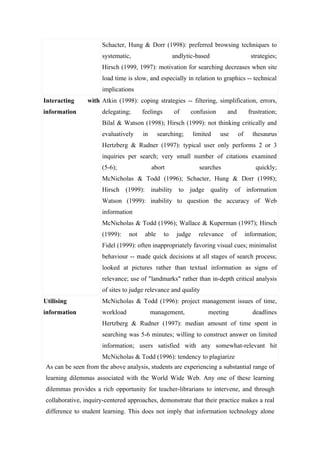 Schacter, Hung & Dorr (1998): preferred browsing techniques to
                     systematic,                      andlytic-based                       strategies;
                     Hirsch (1999, 1997): motivation for searching decreases when site
                     load time is slow, and especially in relation to graphics -- technical
                     implications
Interacting     with Atkin (1998): coping strategies -- filtering, simplification, errors,
information          delegating;      feelings        of    confusion        and          frustration;
                     Bilal & Watson (1998); Hirsch (1999): not thinking critically and
                     evaluatively     in      searching;       limited   use        of     thesaurus
                     Hertzberg & Rudner (1997): typical user only performs 2 or 3
                     inquiries per search; very small number of citations examined
                     (5-6);                abort                 searches                    quickly;
                     McNicholas & Todd (1996); Schacter, Hung & Dorr (1998);
                     Hirsch (1999): inability to judge quality of information
                     Watson (1999): inability to question the accuracy of Web
                     information
                     McNicholas & Todd (1996); Wallace & Kuperman (1997); Hirsch
                     (1999):    not    able      to    judge     relevance     of        information;
                     Fidel (1999): often inappropriately favoring visual cues; minimalist
                     behaviour -- made quick decisions at all stages of search process;
                     looked at pictures rather than textual information as signs of
                     relevance; use of "landmarks" rather than in-depth critical analysis
                     of sites to judge relevance and quality
Utilising            McNicholas & Todd (1996): project management issues of time,
information          workload              management,              meeting                deadlines
                     Hertzberg & Rudner (1997): median amount of time spent in
                     searching was 5-6 minutes; willing to construct answer on limited
                     information; users satisfied with any somewhat-relevant hit
                     McNicholas & Todd (1996): tendency to plagiarize
As can be seen from the above analysis, students are experiencing a substantial range of
learning dilemmas associated with the World Wide Web. Any one of these learning
dilemmas provides a rich opportunity for teacher-librarians to intervene, and through
collaborative, inquiry-centered approaches, demonstrate that their practice makes a real
difference to student learning. This does not imply that information technology alone
 