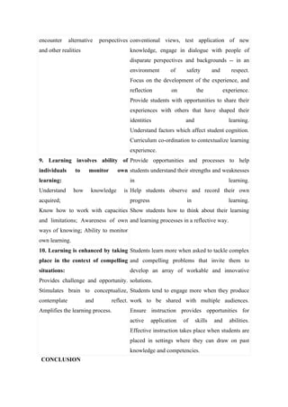 encounter     alternative   perspectives conventional views, test application of new
and other realities                      knowledge, engage in dialogue with people of
                                         disparate perspectives and backgrounds -- in an
                                         environment        of     safety         and      respect.
                                         Focus on the development of the experience, and
                                         reflection         on           the            experience.
                                         Provide students with opportunities to share their
                                         experiences with others that have shaped their
                                         identities                and                    learning.
                                         Understand factors which affect student cognition.
                                         Curriculum co-ordination to contextualize learning
                                         experience.
9. Learning involves ability of Provide opportunities and processes to help
individuals      to    monitor      own students understand their strengths and weaknesses
learning:                                in                                               learning.
Understand      how     knowledge     is Help students observe and record their own
acquired;                                progress                  in                     learning.
Know how to work with capacities Show students how to think about their learning
and limitations; Awareness of own and learning processes in a reflective way.
ways of knowing; Ability to monitor
own learning.
10. Learning is enhanced by taking Students learn more when asked to tackle complex
place in the context of compelling and compelling problems that invite them to
situations:                              develop an array of workable and innovative
Provides challenge and opportunity. solutions.
Stimulates brain to conceptualize, Students tend to engage more when they produce
contemplate           and        reflect. work to be shared with multiple audiences.
Amplifies the learning process.          Ensure instruction provides opportunities for
                                         active     application   of     skills   and     abilities.
                                         Effective instruction takes place when students are
                                         placed in settings where they can draw on past
                                         knowledge and competencies.
CONCLUSION
 
