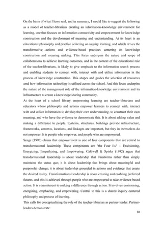 On the basis of what I have said, and in summary, I would like to suggest the following
as a model of teacher-librarians creating an information-knowledge environment for
learning, one that focuses on information connectivity and empowerment for knowledge
construction and the development of meaning and understanding. At its heart is an
educational philosophy and practice centering on inquiry learning, and which drives the
transformative actions and evidence-based practices centering on knowledge
construction and meaning making. This focus underpins the nature and scope of
collaborations to achieve learning outcomes, and in the context of the educational role
of the teacher-librarians, is likely to give emphasis to the information search process
and enabling students to connect with, interact with and utilize information in the
process of knowledge construction. This shapes and guides the selection of resources
amd how information technology is utilized across the school. And this focus underpins
the nature of the management role of the information-knowledge environment and its
infrastructure to create a knowledge sharing community.
At the heart of a school library empowering learning are teacher-librarians and
educators whose philosophy and actions empower learners to connect with, interact
with and utilize information to develop their own understanding, to construct their own
meaning, and who have the evidence to demonstrate this. It is about adding value and
making a difference to people. Systems, structures, buildings provide infrastructure,
frameworks, contexts, locations, and linkages are important, but they in themselves do
not empower. It is people who empower, and people who are empowered.
Senge (1990) claims that empowerment is one of four components that are central to
transformational leadership. These components are "the Four Es" -- Envisioning,
Energizing, Empathizing, and Empowering. Caldwell & Spinks (1992) argue that
transformational leadership is about leadership that transforms rather than simply
maintains the status quo; it is about leadership that brings about meaningful and
purposeful change; it is about leadership grounded in actions and evidence that create
the desired reality. Transformational leadership is about creating and enabling preferred
futures, and this is achieved through people who are empowered to take evidence-based
action. It is commitment to making a difference through action. It involves envisioning,
energizing, emphazing, and empowering. Central to this is a shared inquiry centered
philosophy and process of learning.
This calls for conceptualizing the role of the teacher-librarian as partner-leader. Partner-
leaders demonstrate:
                                                                                         30
 