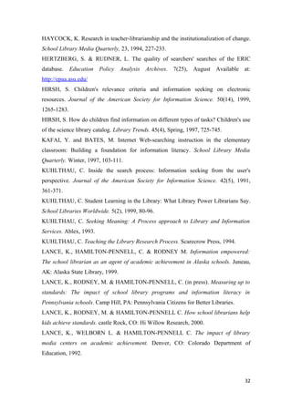 HAYCOCK, K. Research in teacher-librarianship and the institutionalization of change.
School Library Media Quarterly, 23, 1994, 227-233.
HERTZBERG, S. & RUDNER, L. The quality of searchers' searches of the ERIC
database. Education Policy Analysis Archives. 7(25), August Available at:
http://epaa.asu.edu/
HIRSH, S. Children's relevance criteria and information seeking on electronic
resources. Journal of the American Society for Information Science. 50(14), 1999,
1265-1283.
HIRSH, S. How do children find information on different types of tasks? Children's use
of the science library catalog. Library Trends. 45(4), Spring, 1997, 725-745.
KAFAI, Y. and BATES, M. Internet Web-searching instruction in the elementary
classroom: Building a foundation for information literacy. School Library Media
Quarterly. Winter, 1997, 103-111.
KUHLTHAU, C. Inside the search process: Information seeking from the user's
perspective. Journal of the American Society for Information Science. 42(5), 1991,
361-371.
KUHLTHAU, C. Student Learning in the Library: What Library Power Librarians Say.
School Libraries Worldwide. 5(2), 1999, 80-96.
KUHLTHAU, C. Seeking Meaning: A Process approach to Library and Information
Services. Ablex, 1993.
KUHLTHAU, C. Teaching the Library Research Process. Scarecrow Press, 1994.
LANCE, K., HAMILTON-PENNELL, C. & RODNEY M. Information empowered:
The school librarian as an agent of academic achievement in Alaska schools. Juneau,
AK: Alaska State Library, 1999.
LANCE, K., RODNEY, M. & HAMILTON-PENNELL, C. (in press). Measuring up to
standards: The impact of school library programs and information literacy in
Pennsylvania schools. Camp Hill, PA: Pennsylvania Citizens for Better Libraries.
LANCE, K., RODNEY, M. & HAMILTON-PENNELL C. How school librarians help
kids achieve standards. castle Rock, CO: Hi Willow Research, 2000.
LANCE, K., WELBORN L. & HAMILTON-PENNELL C. The impact of library
media centers on academic achievement. Denver, CO: Colorado Department of
Education, 1992.



                                                                                   32
 