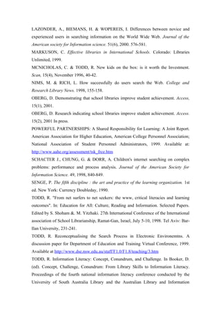 LAZONDER, A., BIEMANS, H. & WOPEREIS, I. Differences between novice and
experienced users in searching information on the World Wide Web. Journal of the
American society for Information science. 51(6), 2000. 576-581.
MARKUSON, C. Effective libraries in International Schools. Colorado: Libraries
Unlimited, 1999.
MCNICHOLAS, C. & TODD, R. New kids on the box: is it worth the Investment.
Scan, 15(4), November 1996, 40-42.
NIMS, M. & RICH, L. How successfully do users search the Web. College and
Research Library News. 1998, 155-158.
OBERG, D. Demonstrating that school libraries improve student achievement. Access,
15(1), 2001.
OBERG, D. Research indicating school libraries improve student achievement. Access.
15(2), 2001 In press.
POWERFUL PARTNERSHIPS: A Shared Responsibility for Learning: A Joint Report.
American Association for Higher Education, American College Personnel Association;
National Association of Student Personnel Administrators, 1999. Available at:
http://www.aahe.org/assessment/tsk_frce.htm
SCHACTER J., CHUNG, G. & DORR, A. Children's internet searching on complex
problems: performance and process analysis. Journal of the American Society for
Information Science. 49, 1998, 840-849.
SENGE, P. The fifth discipline : the art and practice of the learning organization. 1st
ed. New York: Currency Doubleday, 1990.
TODD, R. "From net surfers to net seekers: the www, critical literacies and learning
outcomes". In: Education for All: Culture, Reading and Information. Selected Papers.
Edited by S. Shoham &. M. Yitzhaki. 27th International Conference of the International
association of School Librarianship, Ramat-Gan, Israel, July 5-10, 1998. Tel Aviv: Bar-
Ilan University, 231-241.
TODD, R. Reconceptualising the Search Process in Electronic Environemtns. A
discussion paper for Department of Education and Training Virtual Conference, 1999.
Available at http://www.dse.nsw.edu.au/staff/F1.0/F1.8/teaching/3.htm
TODD, R. Information Literacy: Concept, Conundrum, and Challenge. In Booker, D.
(ed). Concept, Challenge, Conundrum: From Library Skills to Information Literacy.
Proceedings of the fourth national information literacy conference conducted by the
University of South Australia Library and the Australian Library and Information
 
