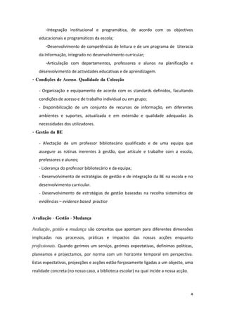 -Integração institucional e programática, de acordo com os objectivos
   educacionais e programáticos da escola;
       -Desenvolvimento de competências de leitura e de um programa de Literacia
   da Informação, integrado no desenvolvimento curricular;
       -Articulação com departamentos, professores e alunos na planificação e
   desenvolvimento de actividades educativas e de aprendizagem.
- Condições de Acesso. Qualidade da Colecção

   - Organização e equipamento de acordo com os standards definidos, facultando
   condições de acesso e de trabalho individual ou em grupo;
   - Disponibilização de um conjunto de recursos de informação, em diferentes
   ambientes e suportes, actualizada e em extensão e qualidade adequadas às
   necessidades dos utilizadores.
- Gestão da BE

   - Afectação de um professor bibliotecário qualificado e de uma equipa que
   assegure as rotinas inerentes à gestão, que articule e trabalhe com a escola,
   professores e alunos;
   - Liderança do professor bibliotecário e da equipa;
   - Desenvolvimento de estratégias de gestão e de integração da BE na escola e no
   desenvolvimento curricular.
   - Desenvolvimento de estratégias de gestão baseadas na recolha sistemática de
   evidências – evidence based practice


Avaliação - Gestão - Mudança

Avaliação, gestão e mudança são conceitos que apontam para diferentes dimensões
implicadas nos processos, práticas e impactos das nossas acções enquanto
profissionais. Quando gerimos um serviço, gerimos expectativas, definimos políticas,
planeamos e projectamos, por norma com um horizonte temporal em perspectiva.
Estas expectativas, projecções e acções estão forçosamente ligadas a um objecto, uma
realidade concreta (no nosso caso, a biblioteca escolar) na qual incide a nossa acção.




                                                                                         4
 