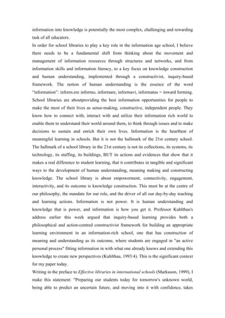 information into knowledge is potentially the most complex, challenging and rewarding
task of all educators.
In order for school libraries to play a key role in the information age school, I believe
there needs to be a fundamental shift from thinking about the movement and
management of information resources through structures and networks, and from
information skills and information literacy, to a key focus on knowledge construction
and human understanding, implemented through a constructivist, inquiry-based
framework. The notion of human understanding is the essence of the word
“information”: inform.ere informo, informare, informavi, informatus = inward forming.
School libraries are aboutproviding the best information opportunities for people to
make the most of their lives as sense-making, constructive, independent people. They
know how to connect with, interact with and utilize their information rich world to
enable them to understand their world around them, to think through issues and to make
decisions to sustain and enrich their own lives. Information is the heartbeat of
meaningful learning in schools. But it is not the hallmark of the 21st century school.
The hallmark of a school library in the 21st century is not its collections, its systems, its
technology, its staffing, its buildings, BUT its actions and evidences that show that it
makes a real difference to student learning, that it contributes in tangible and significant
ways to the development of human understanding, meaning making and constructing
knowledge. The school library is about empowerment, connectivity, engagement,
interactivity, and its outcome is knowledge construction. This must be at the centre of
our philosophy, the mandate for our role, and the driver of all our day-by-day teaching
and learning actions. Information is not power. It is human understanding and
knowledge that is power, and information is how you get it. Professor Kuhlthau's
address earlier this week argued that inquiry-based learning provides both a
philosophical and action-centred constructivist framework for building an appropriate
learning environment in an information-rich school, one that has construction of
meaning and understanding as its outcome, where students are engaged in "an active
personal process" fitting information in with what one already knows and extending this
knowledge to create new perspectives (Kuhlthau, 1993:4). This is the significant context
for my paper today.
Writing in the preface to Effective libraries in international schools (Markuson, 1999), I
make this statement: "Preparing our students today for tomorrow's unknown world,
being able to predict an uncertain future, and moving into it with confidence, takes
 