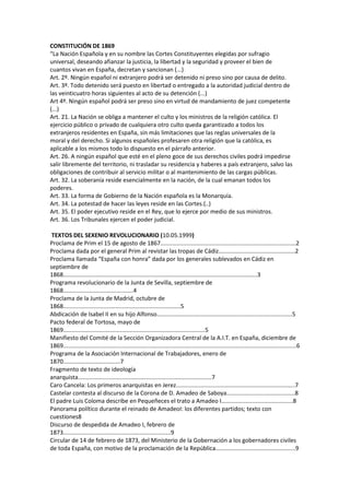 CONSTITUCIÓN DE 1869
“La Nación Española y en su nombre las Cortes Constituyentes elegidas por sufragio
universal, deseando afianzar la justicia, la libertad y la seguridad y proveer el bien de
cuantos vivan en España, decretan y sancionan (...)
Art. 2º. Ningún español ni extranjero podrá ser detenido ni preso sino por causa de delito.
Art. 3º. Todo detenido será puesto en libertad o entregado a la autoridad judicial dentro de
las veinticuatro horas siguientes al acto de su detención (...)
Art 4º. Ningún español podrá ser preso sino en virtud de mandamiento de juez competente
(...)
Art. 21. La Nación se obliga a mantener el culto y los ministros de la religión católica. El
ejercicio público o privado de cualquiera otro culto queda garantizado a todos los
extranjeros residentes en España, sin más limitaciones que las reglas universales de la
moral y del derecho. Si algunos españoles profesaren otra religión que la católica, es
aplicable a los mismos todo lo dispuesto en el párrafo anterior.
Art. 26. A ningún español que esté en el pleno goce de sus derechos civiles podrá impedirse
salir libremente del territorio, ni trasladar su residencia y haberes a país extranjero, salvo las
obligaciones de contribuir al servicio militar o al mantenimiento de las cargas públicas.
Art. 32. La soberanía reside esencialmente en la nación, de la cual emanan todos los
poderes.
Art. 33. La forma de Gobierno de la Nación española es la Monarquía.
Art. 34. La potestad de hacer las leyes reside en las Cortes.(..)
Art. 35. El poder ejecutivo reside en el Rey, que lo ejerce por medio de sus ministros.
Art. 36. Los Tribunales ejercen el poder judicial.

 TEXTOS DEL SEXENIO REVOLUCIONARIO (10.05.1999)
Proclama de Prim el 15 de agosto de 1867...................................................................................2
Proclama dada por el general Prim al revistar las tropas de Cádiz...............................................2
Proclama llamada “España con honra” dada por los generales sublevados en Cádiz en
septiembre de
1868.......................................................................................................................3
Programa revolucionario de la Junta de Sevilla, septiembre de
1868...........................................4
Proclama de la Junta de Madrid, octubre de
1868........................................................................5
Abdicación de Isabel II en su hijo Alfonso...................................................................................5
Pacto federal de Tortosa, mayo de
1869.......................................................................................5
Manifiesto del Comité de la Sección Organizadora Central de la A.I.T. en España, diciembre de
1869...............................................................................................................................................6
Programa de la Asociación Internacional de Trabajadores, enero de
1870...................................7
Fragmento de texto de ideología
anarquista..................................................................................7
Caro Cancela: Los primeros anarquistas en Jerez.........................................................................7
Castelar contesta al discurso de la Corona de D. Amadeo de Saboya..........................................8
El padre Luis Coloma describe en Pequeñeces el trato a Amadeo I............................................8
Panorama político durante el reinado de AmadeoI: los diferentes partidos; texto con
cuestiones8
Discurso de despedida de Amadeo I, febrero de
1873..................................................................9
Circular de 14 de febrero de 1873, del Ministerio de la Gobernación a los gobernadores civiles
de toda España, con motivo de la proclamación de la República.................................................9
 