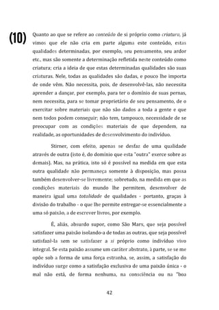 42
Quanto ao que se refere ao conteúdo de si próprio como criatura, já
vimos que ele não cria em parte alguma este conteúdo, estas
qualidades determinadas, por exemplo, seu pensamento, seu ardor
etc., mas são somente a determinação refletida neste conteúdo como
criatura; cria a ideia de que estas determinadas qualidades são suas
criaturas. Nele, todas as qualidades são dadas, e pouco lhe importa
de onde vêm. Não necessita, pois, de desenvolvê-las, não necessita
aprender a dançar, por exemplo, para ter o domínio de suas pernas,
nem necessita, para se tomar proprietário de seu pensamento, de o
exercitar sobre materiais que não são dados a toda a gente e que
nem todos podem conseguir; não tem, tampouco, necessidade de se
preocupar com as condições materiais de que dependem, na
realidade, as oportunidades de desenvolvimento do indivíduo.
Stirner, com efeito, apenas se desfaz de uma qualidade
através de outra (isto é, do domínio que esta "outra" exerce sobre as
demais). Mas, na prática, isto só é possível na medida em que esta
outra qualidade não permaneça somente à disposição, mas possa
também desenvolver-se livremente; sobretudo, na medida em que as
condições materiais do mundo lhe permitem, desenvolver de
maneira igual uma totalidade de qualidades - portanto, graças à
divisão do trabalho - o que lhe permite entregar-se essencialmente a
uma só paixão, a de escrever livros, por exemplo.
É, aliás, absurdo supor, como São Marx, que seja possível
satisfazer uma paixão isolando-a de todas as outras, que seja possível
satisfazê-la sem se satisfazer a si próprio como indivíduo vivo
integral. Se esta paixão assume um caráter abstrato, à parte, se se me
opõe sob a forma de uma força estranha, se, assim, a satisfação do
indivíduo surge como a satisfação exclusiva de uma paixão única - o
mal não está, de forma nenhuma, na consciência ou na "boa
(10)(10)(10)(10)
 