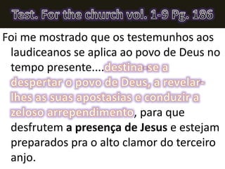 Foi me mostrado que os testemunhos aos
laudiceanos se aplica ao povo de Deus no
tempo presente....
, para que
desfrutem a presença de Jesus e estejam
preparados pra o alto clamor do terceiro
anjo.
 