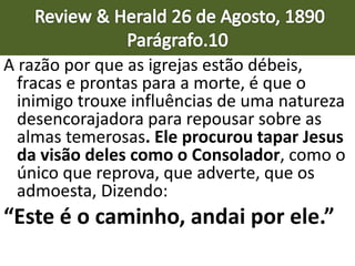 A razão por que as igrejas estão débeis,
fracas e prontas para a morte, é que o
inimigo trouxe influências de uma natureza
desencorajadora para repousar sobre as
almas temerosas. Ele procurou tapar Jesus
da visão deles como o Consolador, como o
único que reprova, que adverte, que os
admoesta, Dizendo:
“Este é o caminho, andai por ele.”
 