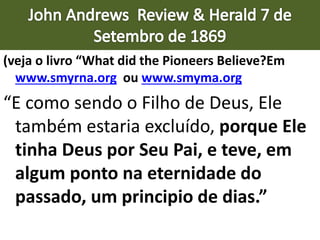 (veja o livro “What did the Pioneers Believe?Em
www.smyrna.org ou www.smyma.org
“E como sendo o Filho de Deus, Ele
também estaria excluído, porque Ele
tinha Deus por Seu Pai, e teve, em
algum ponto na eternidade do
passado, um principio de dias.”
 