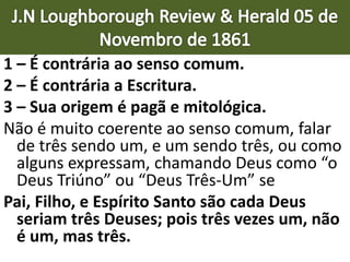 1 – É contrária ao senso comum.
2 – É contrária a Escritura.
3 – Sua origem é pagã e mitológica.
Não é muito coerente ao senso comum, falar
de três sendo um, e um sendo três, ou como
alguns expressam, chamando Deus como “o
Deus Triúno” ou “Deus Três-Um” se
Pai, Filho, e Espírito Santo são cada Deus
seriam três Deuses; pois três vezes um, não
é um, mas três.
 