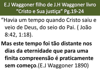 “Havia um tempo quando Cristo saiu e
veio de Deus, do seio do Pai. ( João
8:42, 1:18).
Mas este tempo foi tão distante nos
dias da eternidade que para uma
finita compreensão é praticamente
sem começo.(E.J Waggoner 1890)
 