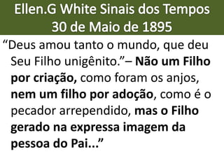 “Deus amou tanto o mundo, que deu
Seu Filho unigênito.”– Não um Filho
por criação, como foram os anjos,
nem um filho por adoção, como é o
pecador arrependido, mas o Filho
gerado na expressa imagem da
pessoa do Pai...”
 