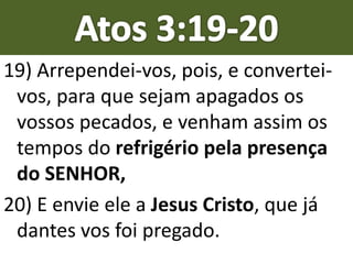 19) Arrependei-vos, pois, e convertei-
vos, para que sejam apagados os
vossos pecados, e venham assim os
tempos do refrigério pela presença
do SENHOR,
20) E envie ele a Jesus Cristo, que já
dantes vos foi pregado.
 