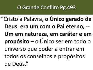 “Cristo a Palavra, o Único gerado de
Deus, era um com o Pai eterno, --
Um em natureza, em caráter e em
propósito – o Único ser em todo o
universo que poderia entrar em
todos os conselhos e propósitos
de Deus.”
 