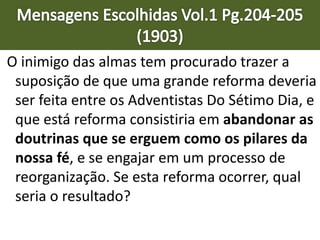 O inimigo das almas tem procurado trazer a
suposição de que uma grande reforma deveria
ser feita entre os Adventistas Do Sétimo Dia, e
que está reforma consistiria em abandonar as
doutrinas que se erguem como os pilares da
nossa fé, e se engajar em um processo de
reorganização. Se esta reforma ocorrer, qual
seria o resultado?
 