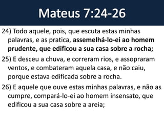 24) Todo aquele, pois, que escuta estas minhas
palavras, e as pratica, assemelhá-lo-ei ao homem
prudente, que edificou a sua casa sobre a rocha;
25) E desceu a chuva, e correram rios, e assopraram
ventos, e combateram aquela casa, e não caiu,
porque estava edificada sobre a rocha.
26) E aquele que ouve estas minhas palavras, e não as
cumpre, compará-lo-ei ao homem insensato, que
edificou a sua casa sobre a areia;
 