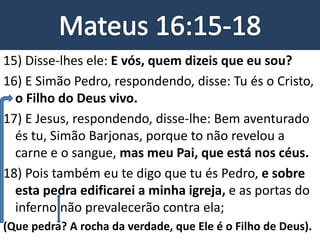 15) Disse-lhes ele: E vós, quem dizeis que eu sou?
16) E Simão Pedro, respondendo, disse: Tu és o Cristo,
o Filho do Deus vivo.
17) E Jesus, respondendo, disse-lhe: Bem aventurado
és tu, Simão Barjonas, porque to não revelou a
carne e o sangue, mas meu Pai, que está nos céus.
18) Pois também eu te digo que tu és Pedro, e sobre
esta pedra edificarei a minha igreja, e as portas do
inferno não prevalecerão contra ela;
(Que pedra? A rocha da verdade, que Ele é o Filho de Deus).
 