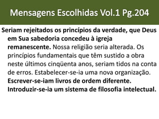 Seriam rejeitados os princípios da verdade, que Deus
em Sua sabedoria concedeu à igreja
remanescente. Nossa religião seria alterada. Os
princípios fundamentais que têm sustido a obra
neste últimos cinqüenta anos, seriam tidos na conta
de erros. Estabelecer-se-ia uma nova organização.
Escrever-se-iam livros de ordem diferente.
Introduzir-se-ia um sistema de filosofia intelectual.
 