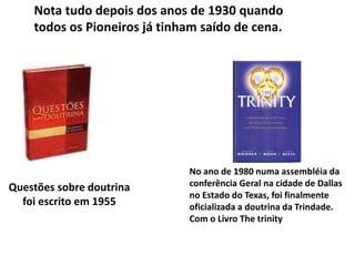 Questões sobre doutrina
foi escrito em 1955
No ano de 1980 numa assembléia da
conferência Geral na cidade de Dallas
no Estado do Texas, foi finalmente
oficializada a doutrina da Trindade.
Com o Livro The trinity
Nota tudo depois dos anos de 1930 quando
todos os Pioneiros já tinham saído de cena.
 