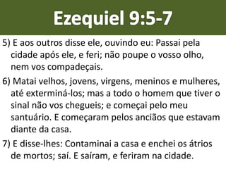 5) E aos outros disse ele, ouvindo eu: Passai pela
cidade após ele, e feri; não poupe o vosso olho,
nem vos compadeçais.
6) Matai velhos, jovens, virgens, meninos e mulheres,
até exterminá-los; mas a todo o homem que tiver o
sinal não vos chegueis; e começai pelo meu
santuário. E começaram pelos anciãos que estavam
diante da casa.
7) E disse-lhes: Contaminai a casa e enchei os átrios
de mortos; saí. E saíram, e feriram na cidade.
 